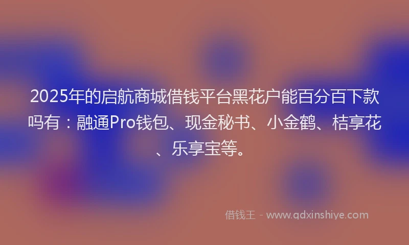 2025年的启航商城借钱平台黑花户能百分百下款吗有：融通Pro钱包、现金秘书、小金鹤、桔享花、乐享宝等。