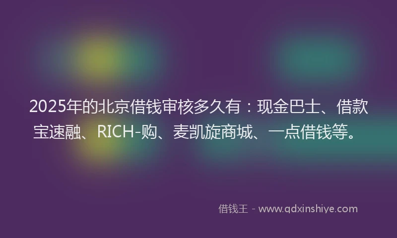 2025年的北京借钱审核多久有：现金巴士、借款宝速融、RICH-购、麦凯旋商城、一点借钱等。