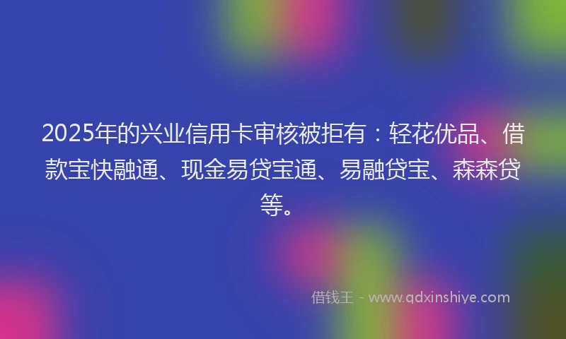 2025年的兴业信用卡审核被拒有：轻花优品、借款宝快融通、现金易贷宝通、易融贷宝、森森贷等。