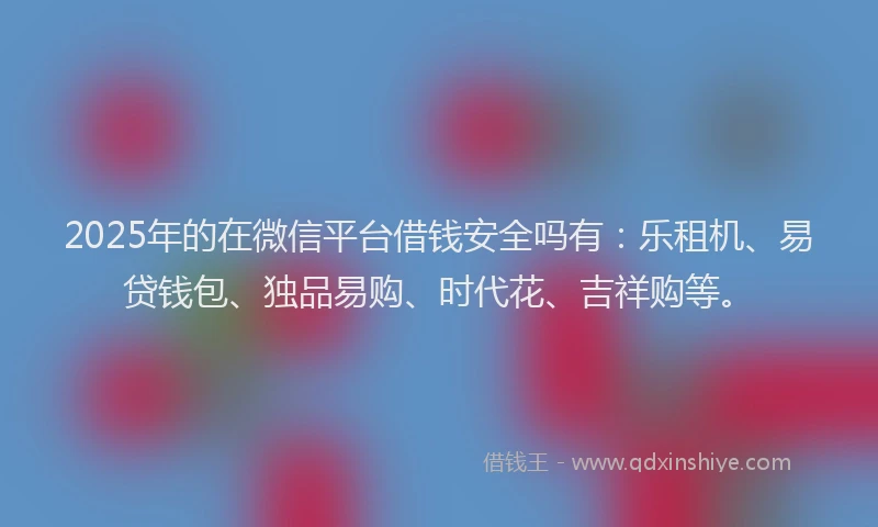 2025年的在微信平台借钱安全吗有：乐租机、易贷钱包、独品易购、时代花、吉祥购等。