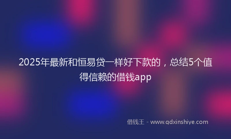 2025年最新和恒易贷一样好下款的，总结5个值得信赖的借钱app