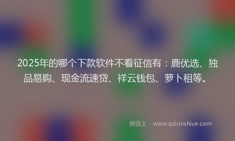 2025年的哪个下款软件不看征信有：鹿优选、独品易购、现金流速贷、祥云钱包、萝卜租等。