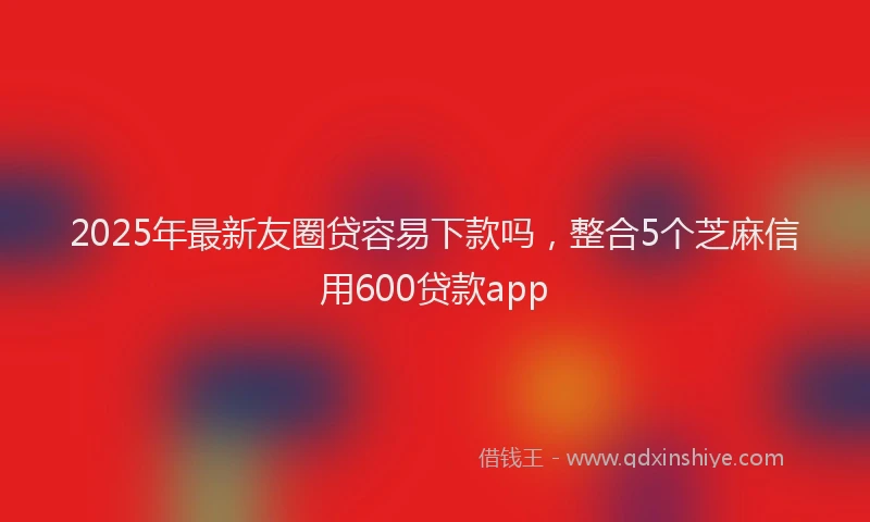 2025年最新友圈贷容易下款吗，整合5个芝麻信用600贷款app
