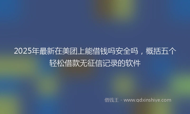 2025年最新在美团上能借钱吗安全吗，概括五个轻松借款无征信记录的软件