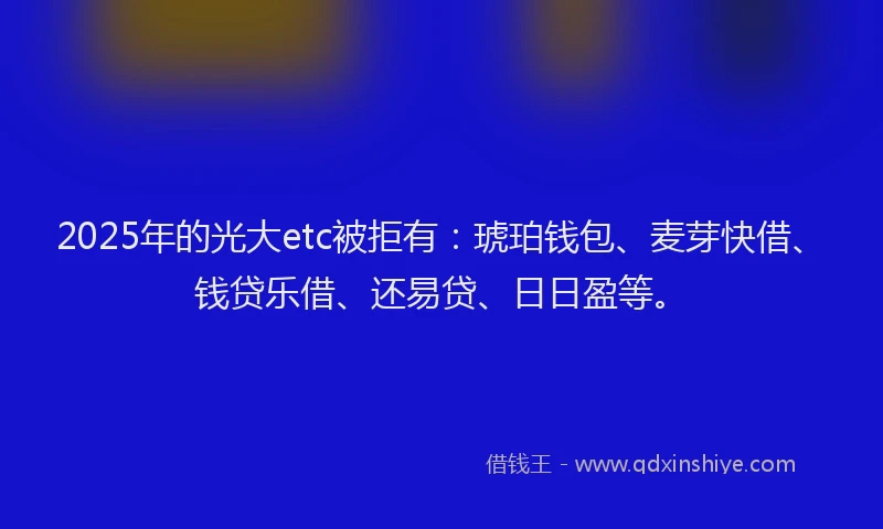 2025年的光大etc被拒有：琥珀钱包、麦芽快借、钱贷乐借、还易贷、日日盈等。