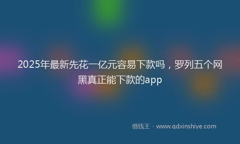 2025年最新先花一亿元容易下款吗，罗列五个网黑真正能下款的app