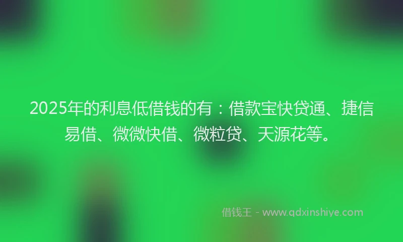 2025年的利息低借钱的有：借款宝快贷通、捷信易借、微微快借、微粒贷、天源花等。