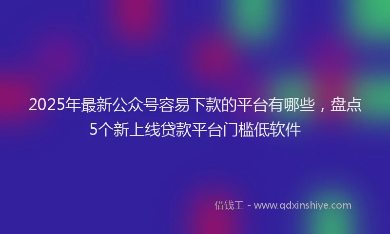 2025年最新公众号容易下款的平台有哪些，盘点5个新上线贷款平台门槛低软件