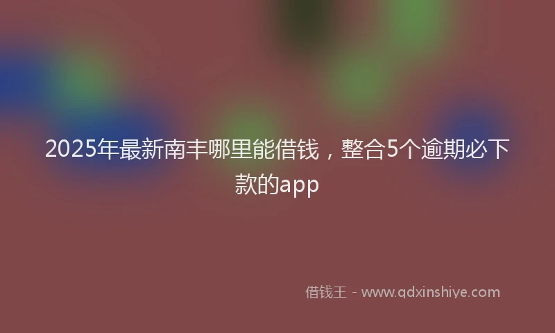 2025年最新南丰哪里能借钱，整合5个逾期必下款的app