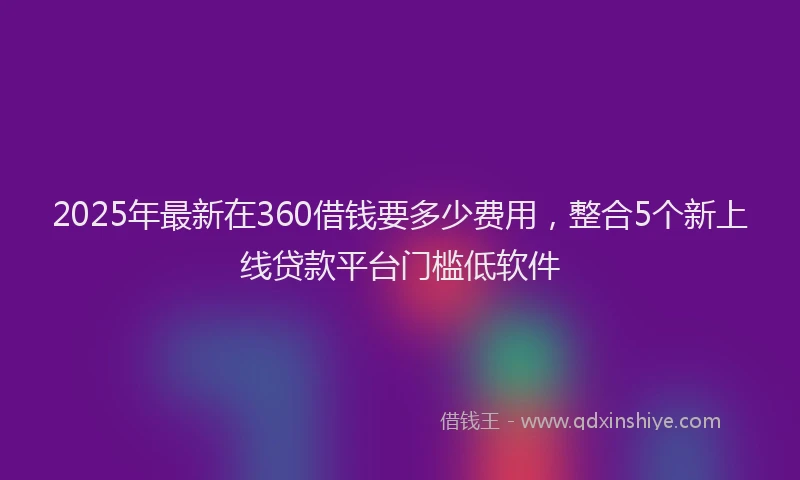 2025年最新在360借钱要多少费用，整合5个新上线贷款平台门槛低软件