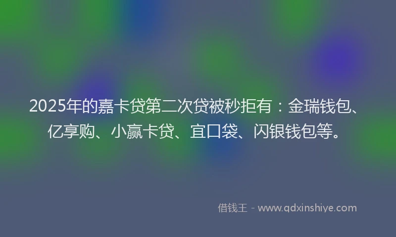 2025年的嘉卡贷第二次贷被秒拒有：金瑞钱包、亿享购、小赢卡贷、宜口袋、闪银钱包等。