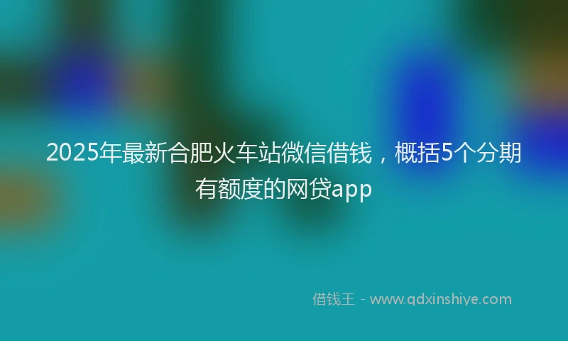 2025年最新合肥火车站微信借钱，概括5个分期有额度的网贷app