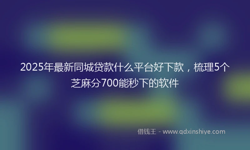 2025年最新同城贷款什么平台好下款，梳理5个芝麻分700能秒下的软件