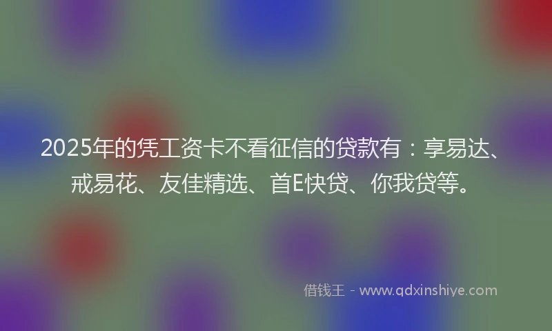 2025年的凭工资卡不看征信的贷款有：享易达、戒易花、友佳精选、首E快贷、你我贷等。