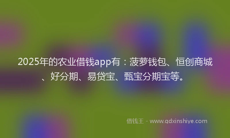 2025年的农业借钱app有：菠萝钱包、恒创商城、好分期、易贷宝、甄宝分期宝等。