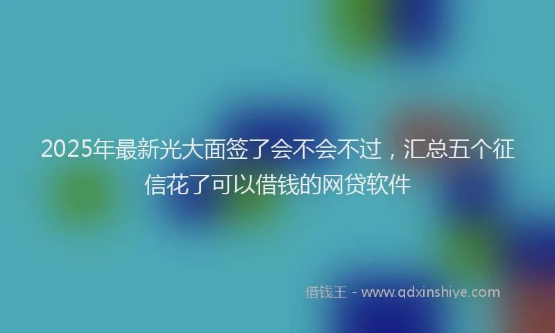 2025年最新光大面签了会不会不过，汇总五个征信花了可以借钱的网贷软件