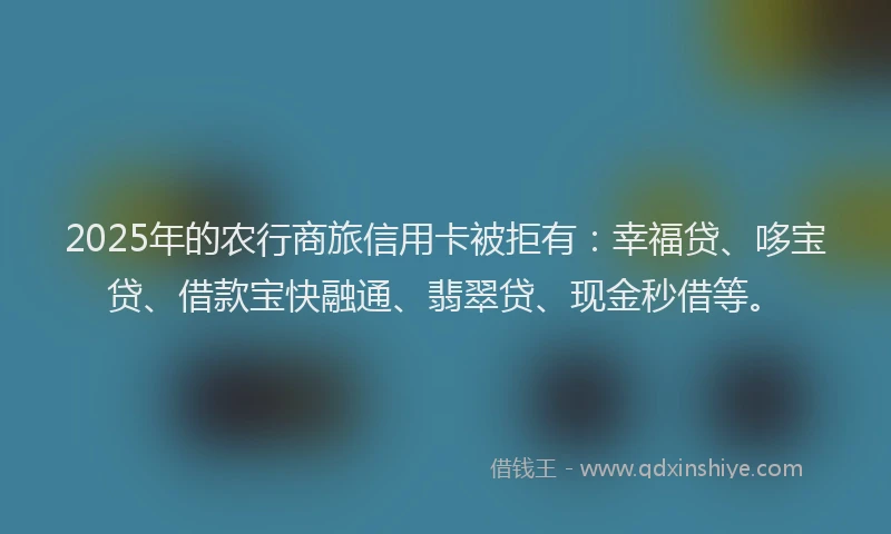 2025年的农行商旅信用卡被拒有：幸福贷、哆宝贷、借款宝快融通、翡翠贷、现金秒借等。