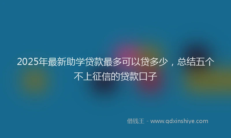 2025年最新助学贷款最多可以贷多少，总结五个不上征信的贷款口子