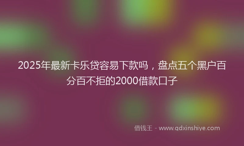 2025年最新卡乐贷容易下款吗，盘点五个黑户百分百不拒的2000借款口子