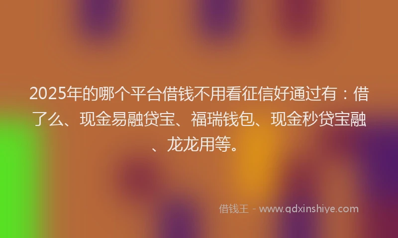 2025年的哪个平台借钱不用看征信好通过有：借了么、现金易融贷宝、福瑞钱包、现金秒贷宝融、龙龙用等。