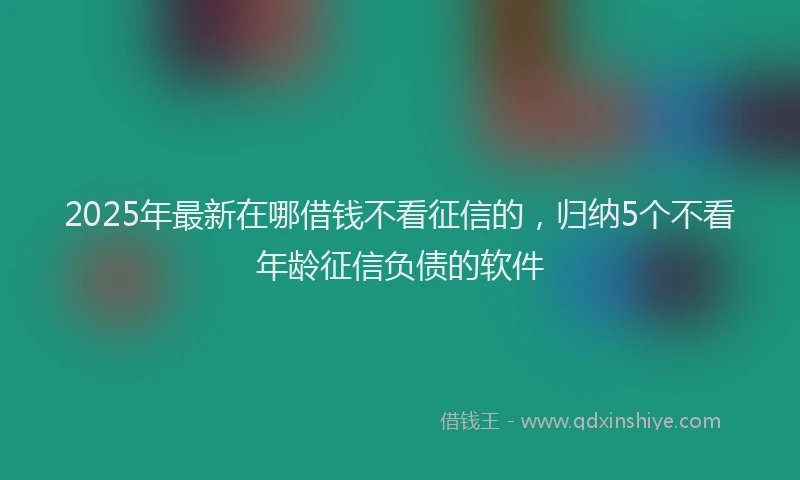 2025年最新在哪借钱不看征信的，归纳5个不看年龄征信负债的软件