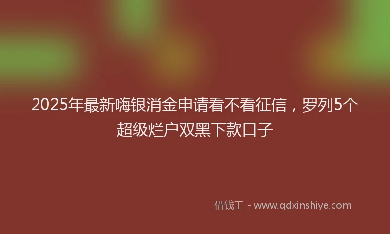 2025年最新嗨银消金申请看不看征信，罗列5个超级烂户双黑下款口子