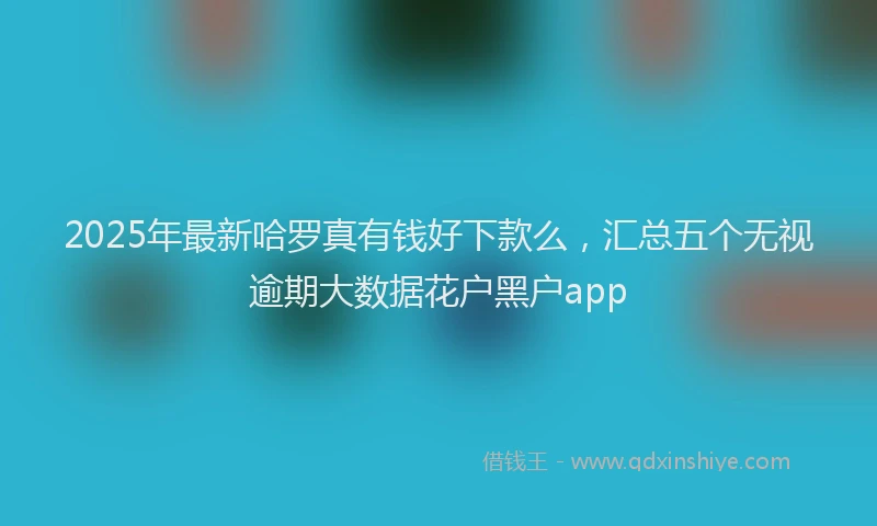 2025年最新哈罗真有钱好下款么，汇总五个无视逾期大数据花户黑户app