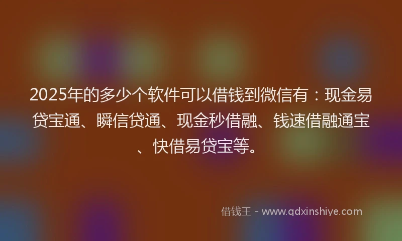 2025年的多少个软件可以借钱到微信有：现金易贷宝通、瞬信贷通、现金秒借融、钱速借融通宝、快借易贷宝等。