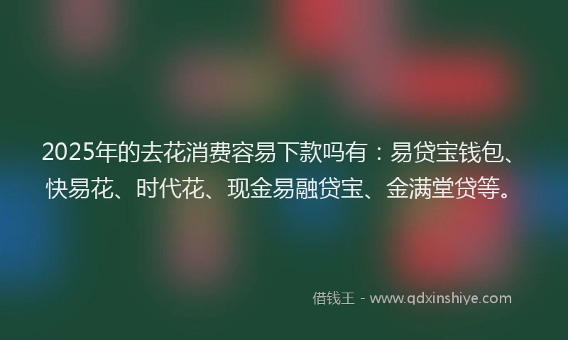 2025年的去花消费容易下款吗有：易贷宝钱包、快易花、时代花、现金易融贷宝、金满堂贷等。