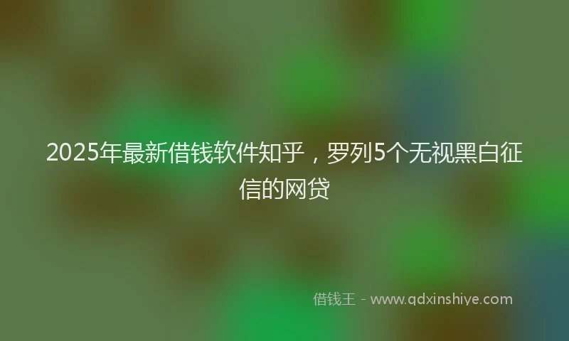 2025年最新借钱软件知乎，罗列5个无视黑白征信的网贷