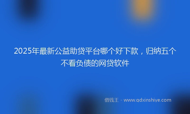 2025年最新公益助贷平台哪个好下款，归纳五个不看负债的网贷软件