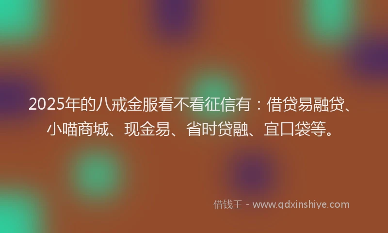 2025年的八戒金服看不看征信有：借贷易融贷、小喵商城、现金易、省时贷融、宜口袋等。