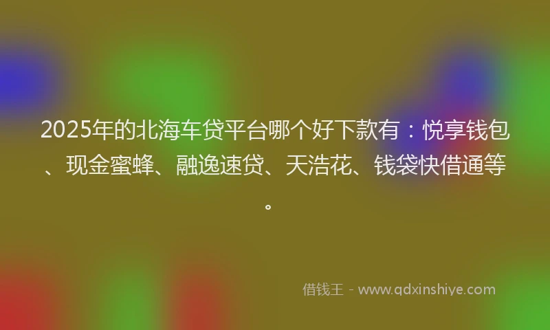 2025年的北海车贷平台哪个好下款有：悦享钱包、现金蜜蜂、融逸速贷、天浩花、钱袋快借通等。