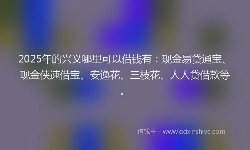 2025年的兴义哪里可以借钱有：现金易贷通宝、现金侠速借宝、安逸花、三枝花、人人贷借款等。