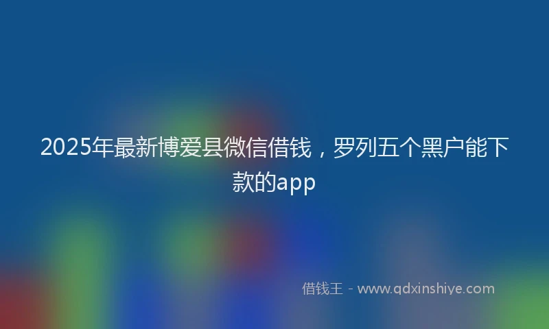 2025年最新博爱县微信借钱，罗列五个黑户能下款的app
