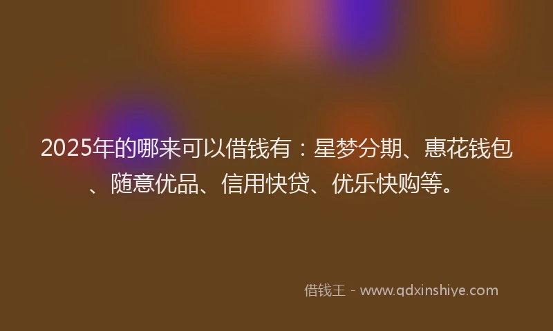 2025年的哪来可以借钱有：星梦分期、惠花钱包、随意优品、信用快贷、优乐快购等。