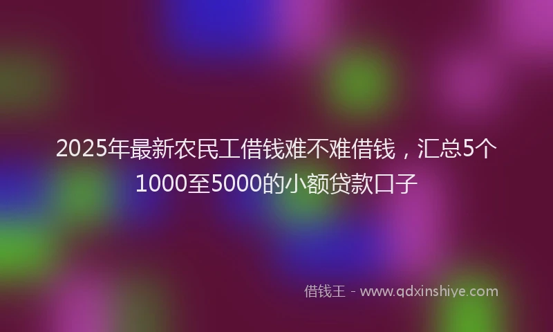 2025年最新农民工借钱难不难借钱，汇总5个1000至5000的小额贷款口子