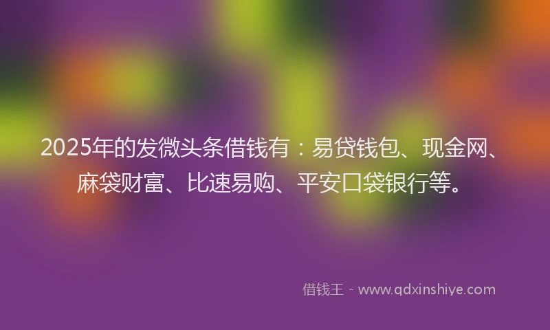 2025年的发微头条借钱有：易贷钱包、现金网、麻袋财富、比速易购、平安口袋银行等。