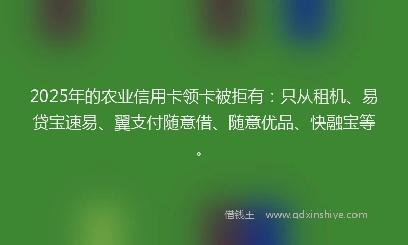 2025年的农业信用卡领卡被拒有：只从租机、易贷宝速易、翼支付随意借、随意优品、快融宝等。