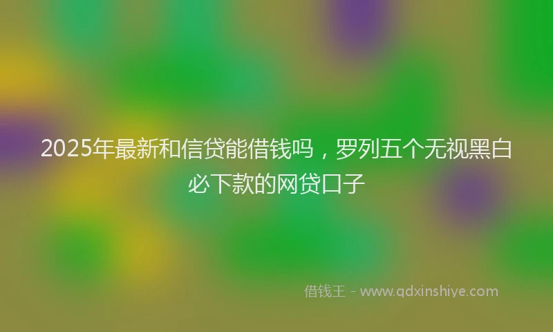 2025年最新和信贷能借钱吗，罗列五个无视黑白必下款的网贷口子