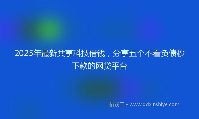 2025年最新共享科技借钱，分享五个不看负债秒下款的网贷平台