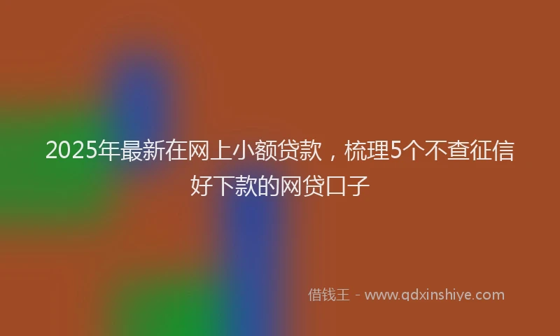 2025年最新在网上小额贷款，梳理5个不查征信好下款的网贷口子