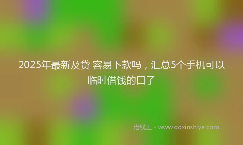 2025年最新及贷 容易下款吗，汇总5个手机可以临时借钱的口子
