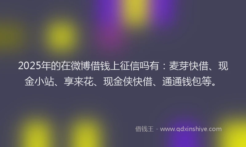 2025年的在微博借钱上征信吗有：麦芽快借、现金小站、享来花、现金侠快借、通通钱包等。