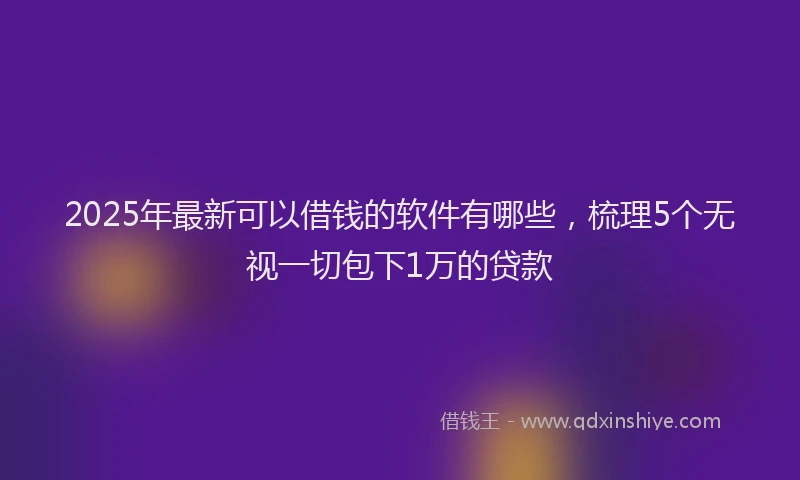 2025年最新可以借钱的软件有哪些，梳理5个无视一切包下1万的贷款