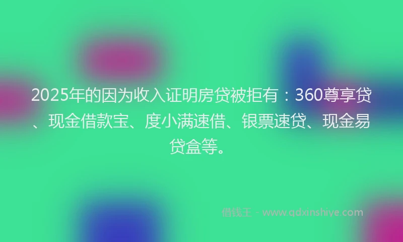 2025年的因为收入证明房贷被拒有：360尊享贷、现金借款宝、度小满速借、银票速贷、现金易贷盒等。