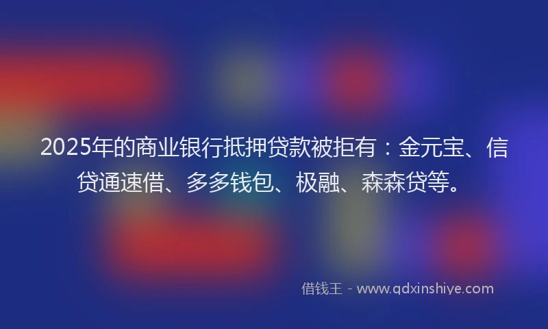 2025年的商业银行抵押贷款被拒有：金元宝、信贷通速借、多多钱包、极融、森森贷等。