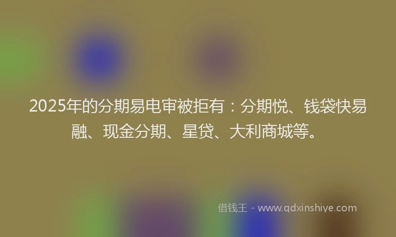 2025年的分期易电审被拒有：分期悦、钱袋快易融、现金分期、星贷、大利商城等。