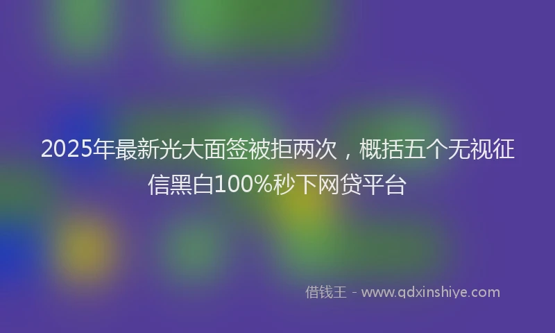 2025年最新光大面签被拒两次，概括五个无视征信黑白100%秒下网贷平台
