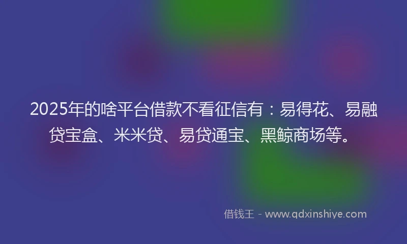 2025年的啥平台借款不看征信有：易得花、易融贷宝盒、米米贷、易贷通宝、黑鲸商场等。